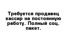 Требуется продавец-кассир на постоянную работу. Полный соц. пакет.